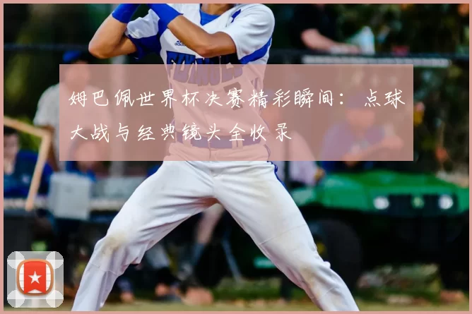 姆巴佩世界杯决赛精彩瞬间：点球大战与经典镜头全收录
