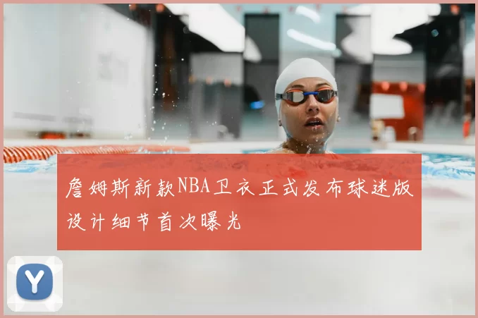 詹姆斯新款NBA卫衣正式发布球迷版设计细节首次曝光