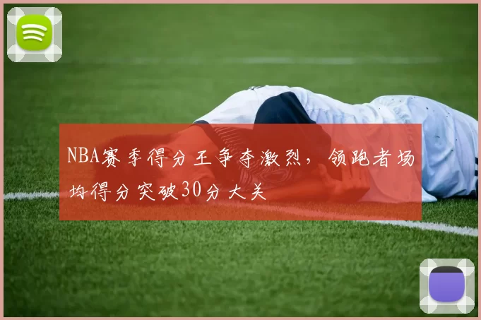 NBA赛季得分王争夺激烈,领跑者场均得分突破30分大关