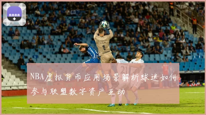 NBA虚拟货币应用场景解析球迷如何参与联盟数字资产互动