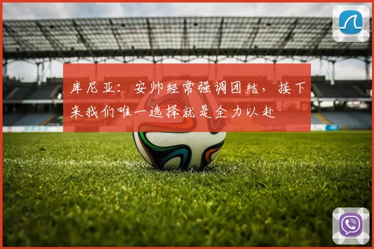 库尼亚：安帅经常强调团结，接下来我们唯一选择就是全力以赴