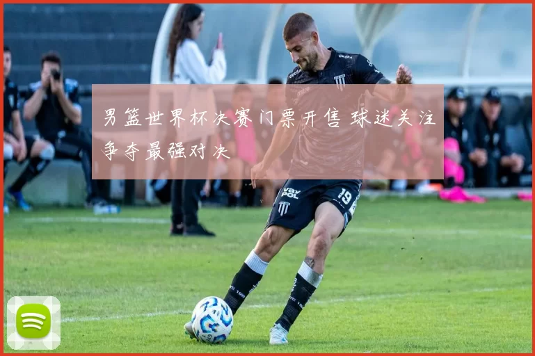 男篮世界杯决赛门票开售 球迷关注争夺最强对决