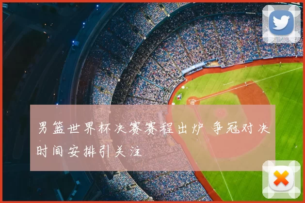 男篮世界杯决赛赛程出炉 争冠对决时间安排引关注
