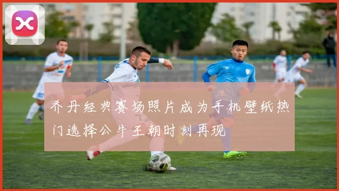乔丹经典赛场照片成为手机壁纸热门选择公牛王朝时刻再现