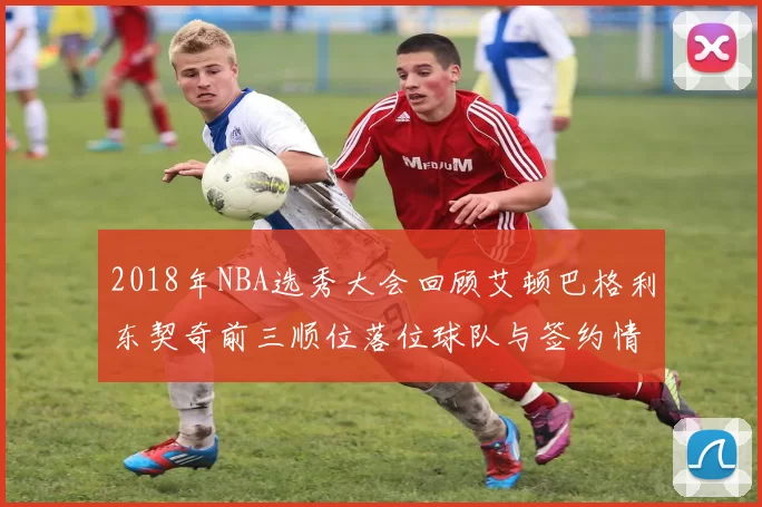 2018年NBA选秀大会回顾艾顿巴格利东契奇前三顺位落位球队与签约情况