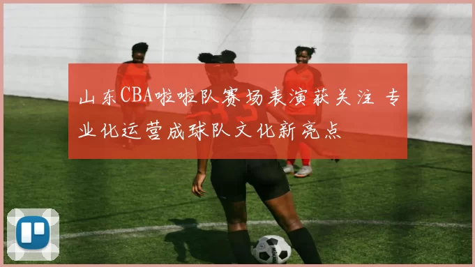 山东CBA啦啦队赛场表演获关注 专业化运营成球队文化新亮点