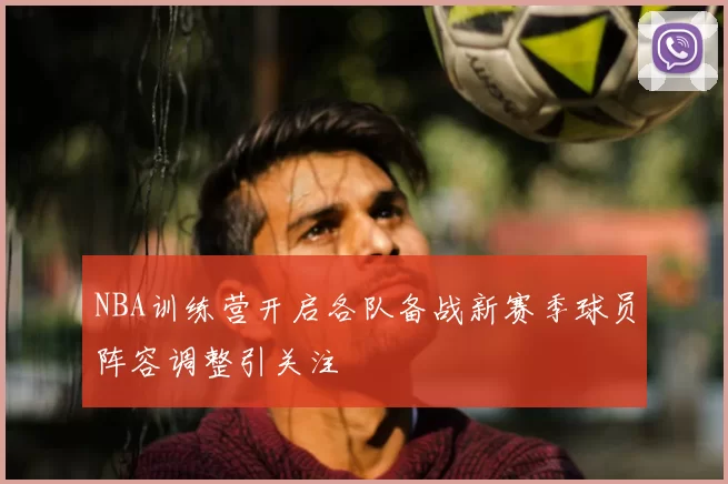 NBA训练营开启各队备战新赛季球员阵容调整引关注