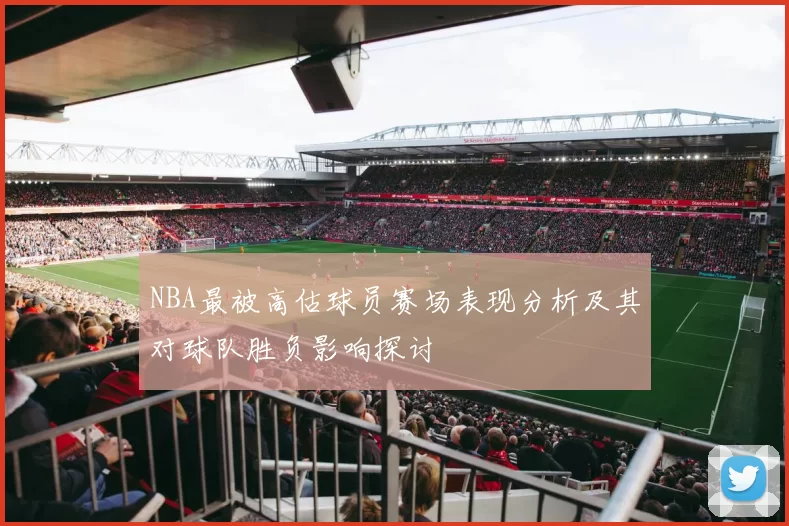 NBA最被高估球员赛场表现分析及其对球队胜负影响探讨