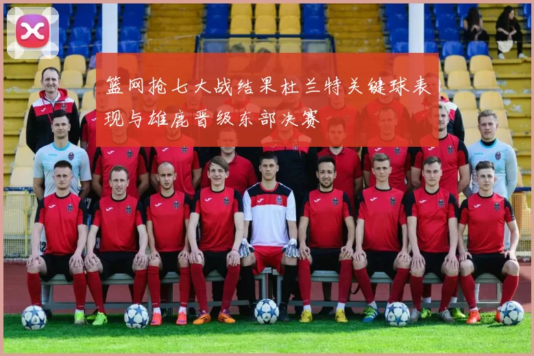 篮网抢七大战结果杜兰特关键球表现与雄鹿晋级东部决赛