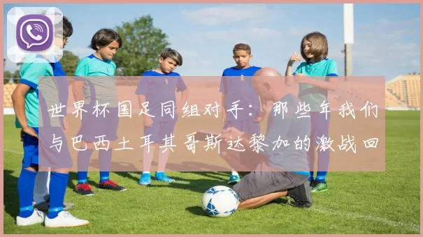 世界杯国足同组对手：那些年我们与巴西土耳其哥斯达黎加的激战回忆