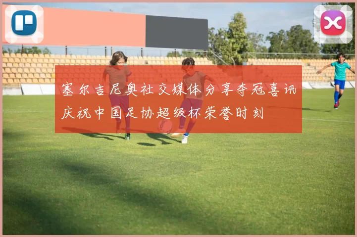 塞尔吉尼奥社交媒体分享夺冠喜讯庆祝中国足协超级杯荣誉时刻