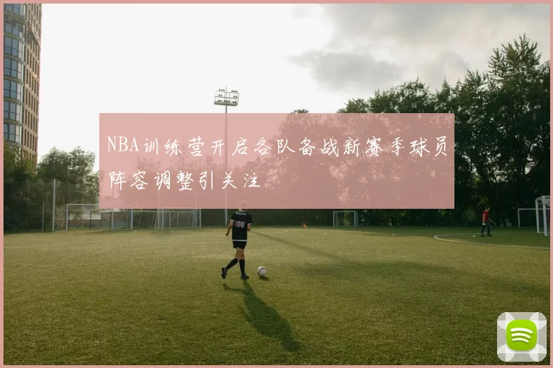 NBA训练营开启各队备战新赛季球员阵容调整引关注
