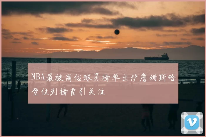 NBA最被高估球员榜单出炉詹姆斯哈登位列榜首引关注