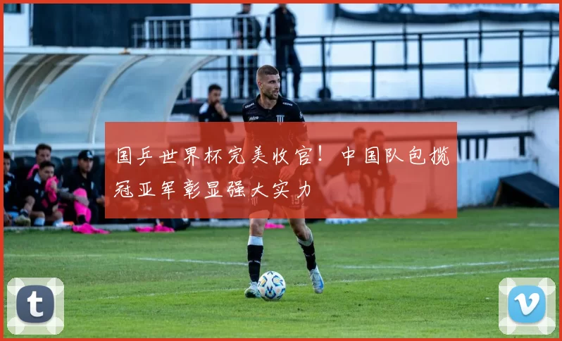 国乒世界杯完美收官！中国队包揽冠亚军彰显强大实力