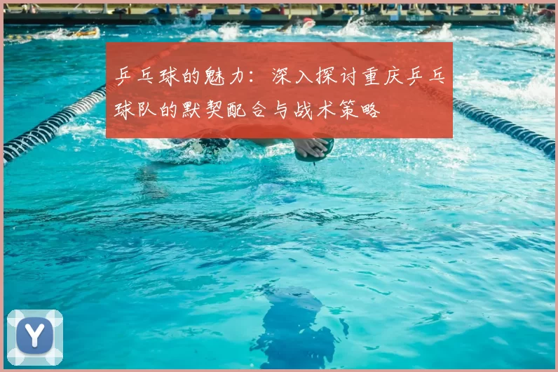 乒乓球的魅力：深入探讨重庆乒乓球队的默契配合与战术策略