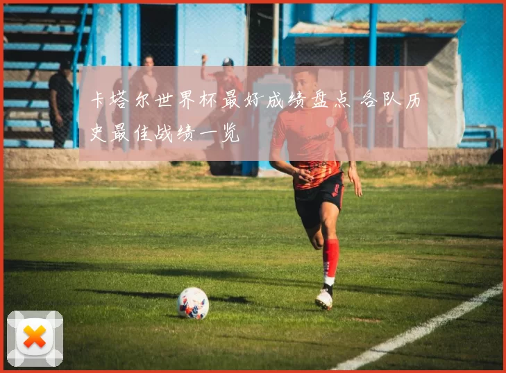 卡塔尔世界杯最好成绩盘点 各队历史最佳战绩一览