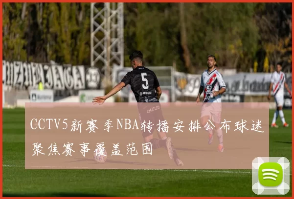 CCTV5新赛季NBA转播安排公布球迷聚焦赛事覆盖范围