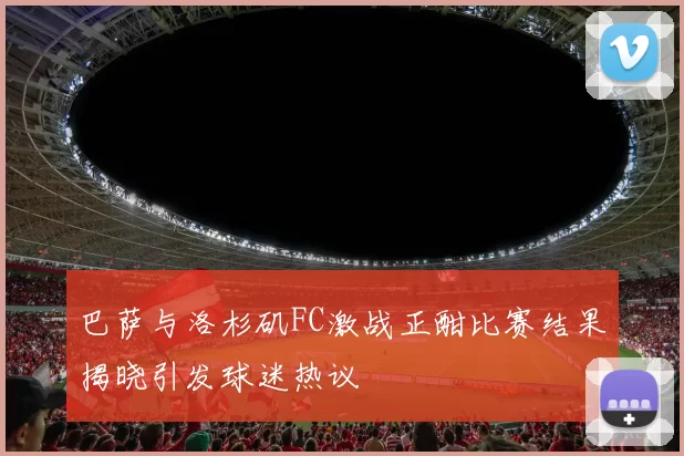 巴萨与洛杉矶FC激战正酣比赛结果揭晓引发球迷热议