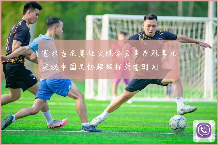 塞尔吉尼奥社交媒体分享夺冠喜讯庆祝中国足协超级杯荣誉时刻