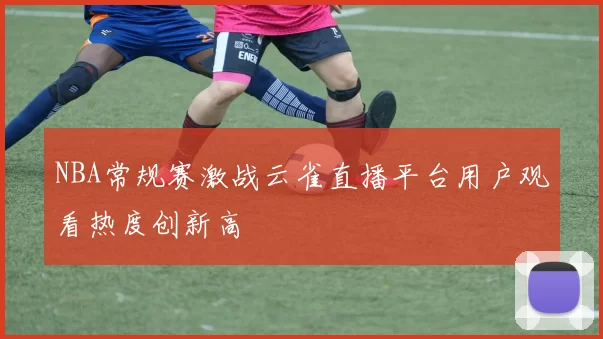 NBA常规赛激战云雀直播平台用户观看热度创新高