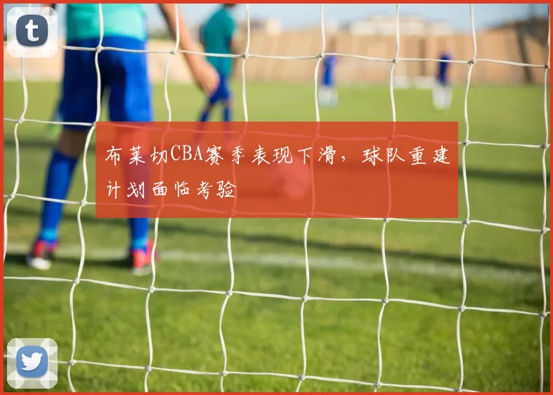 布莱切CBA赛季表现下滑,球队重建计划面临考验