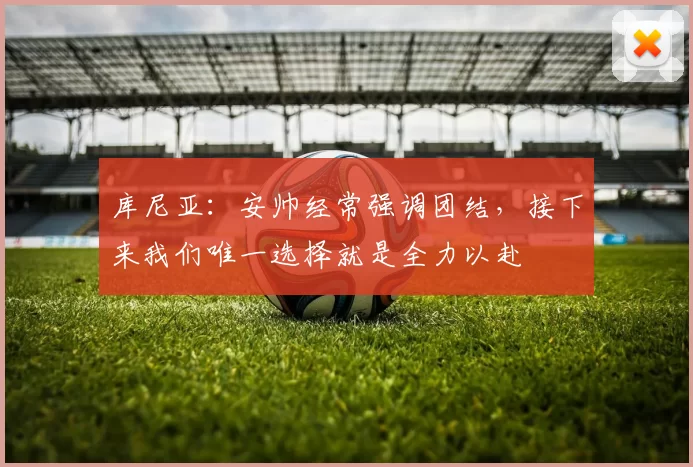 库尼亚：安帅经常强调团结，接下来我们唯一选择就是全力以赴