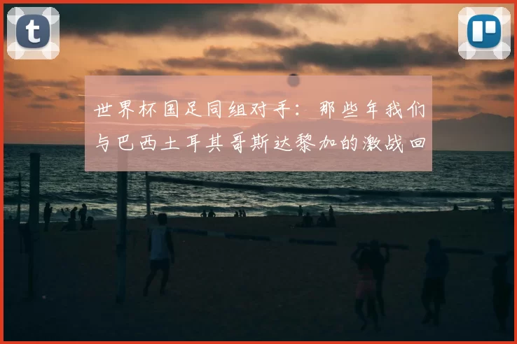 世界杯国足同组对手：那些年我们与巴西土耳其哥斯达黎加的激战回忆