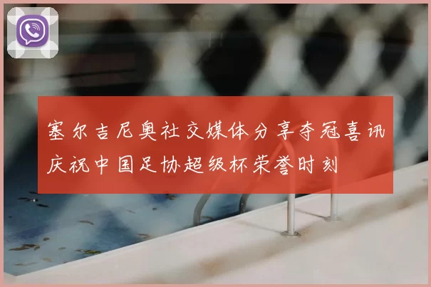 塞尔吉尼奥社交媒体分享夺冠喜讯庆祝中国足协超级杯荣誉时刻