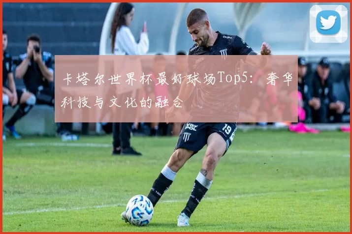 卡塔尔世界杯最好球场Top5：奢华科技与文化的融合
