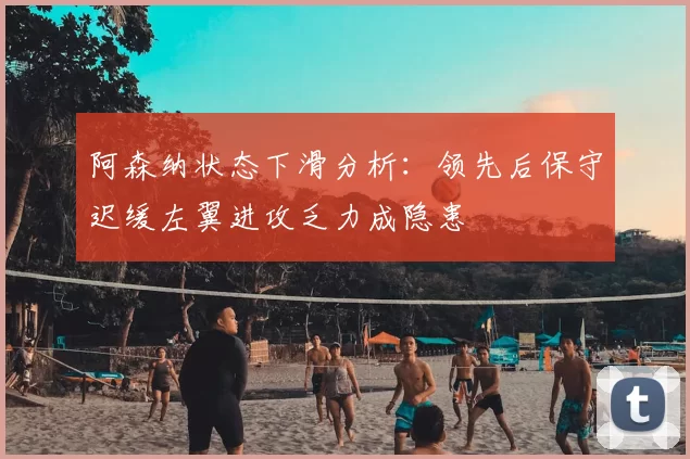 阿森纳状态下滑分析:领先后保守迟缓左翼进攻乏力成隐患